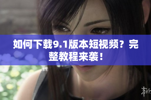 如何下载9.1版本短视频？完整教程来袭！