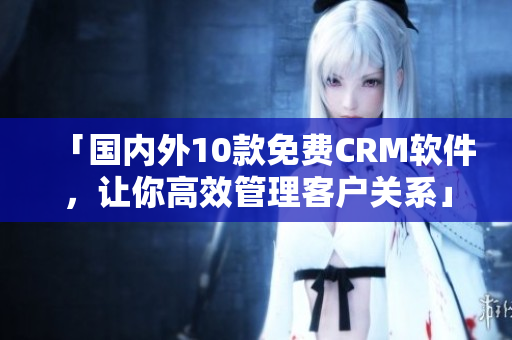 「国内外10款免费CRM软件，让你高效管理客户关系」