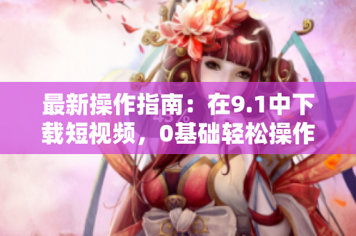 最新操作指南：在9.1中下载短视频，0基础轻松操作