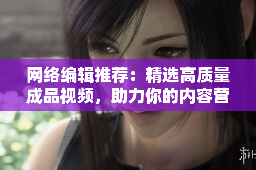 网络编辑推荐：精选高质量成品视频，助力你的内容营销