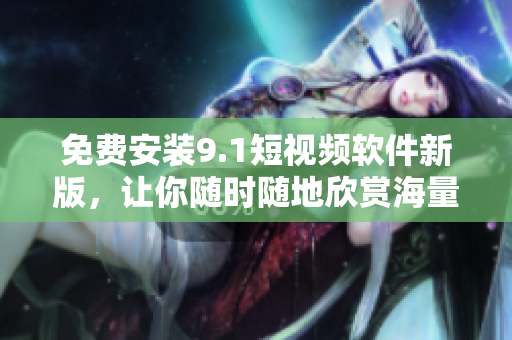 免费安装9.1短视频软件新版，让你随时随地欣赏海量视频