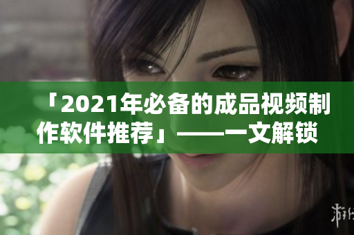 「2021年必备的成品视频制作软件推荐」——一文解锁最佳选择
