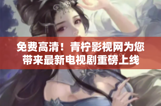 免费高清！青柠影视网为您带来最新电视剧重磅上线