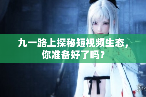 九一路上探秘短视频生态，你准备好了吗？
