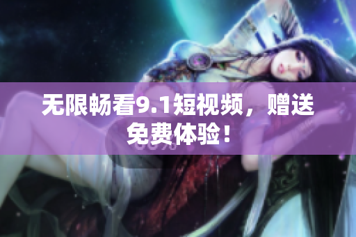 无限畅看9.1短视频，赠送免费体验！