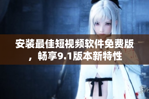 安装最佳短视频软件免费版，畅享9.1版本新特性