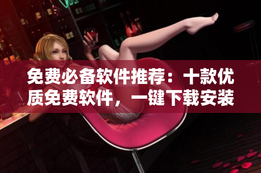 免费必备软件推荐：十款优质免费软件，一键下载安装，省时省力！
