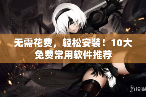 无需花费，轻松安装！10大免费常用软件推荐