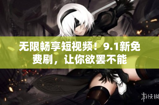 无限畅享短视频！9.1新免费刷，让你欲罢不能