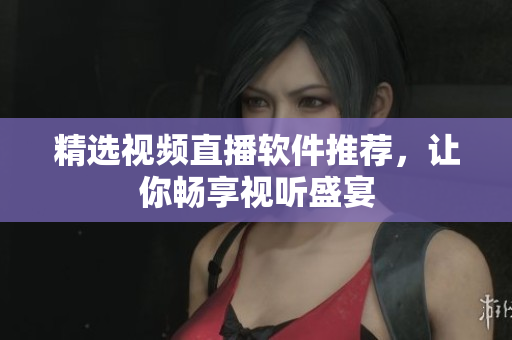 精选视频直播软件推荐，让你畅享视听盛宴