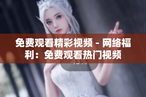 免费观看精彩视频 - 网络福利：免费观看热门视频