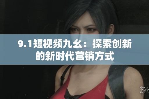 9.1短视频九幺：探索创新的新时代营销方式