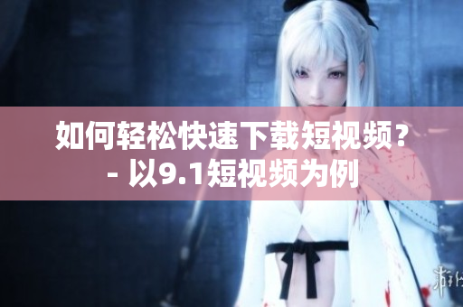 如何轻松快速下载短视频？- 以9.1短视频为例