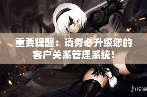 重要提醒：请务必升级您的客户关系管理系统！