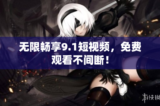 无限畅享9.1短视频，免费观看不间断！