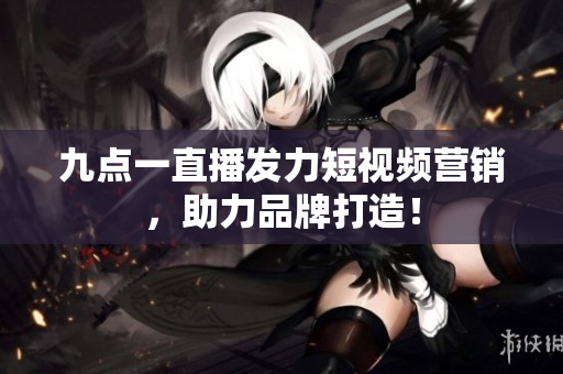 九点一直播发力短视频营销，助力品牌打造！
