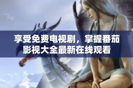享受免费电视剧，掌握番茄影视大全最新在线观看