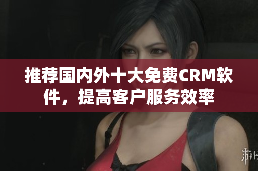 推荐国内外十大免费CRM软件，提高客户服务效率