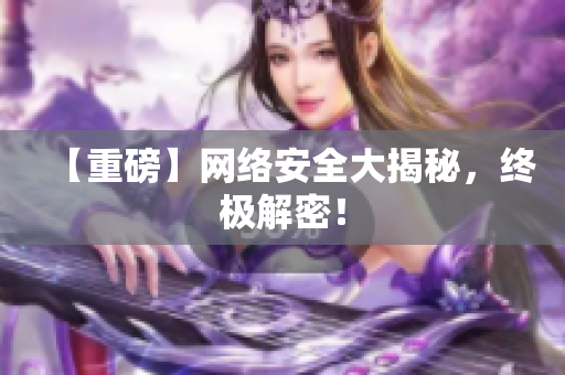 【重磅】网络安全大揭秘，终极解密！