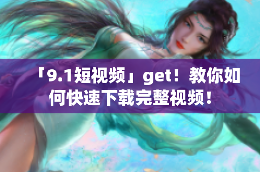「9.1短视频」get！教你如何快速下载完整视频！