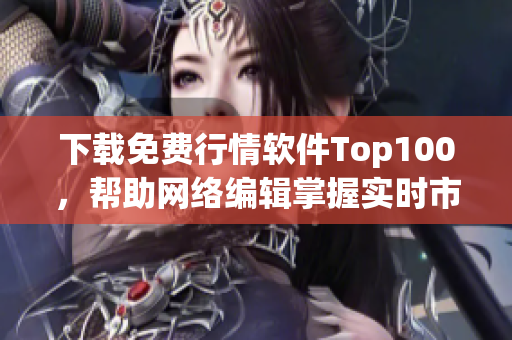 下载免费行情软件Top100，帮助网络编辑掌握实时市场动态