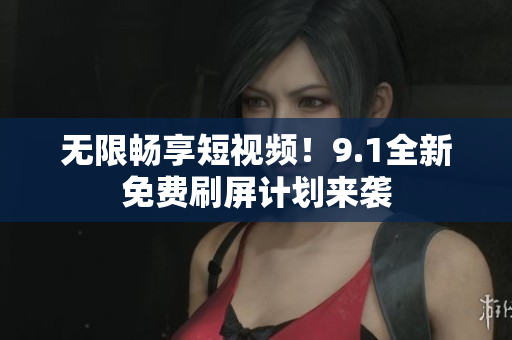 无限畅享短视频！9.1全新免费刷屏计划来袭