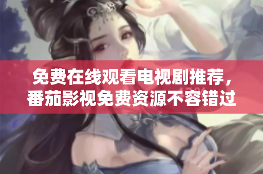 免费在线观看电视剧推荐，番茄影视免费资源不容错过