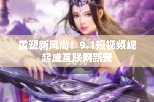重塑新风尚！9.1短视频崛起成互联网新宠