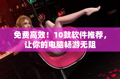 免费高效！10款软件推荐，让你的电脑畅游无阻