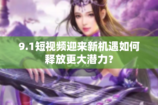 9.1短视频迎来新机遇如何释放更大潜力？