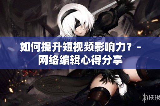 如何提升短视频影响力？-网络编辑心得分享