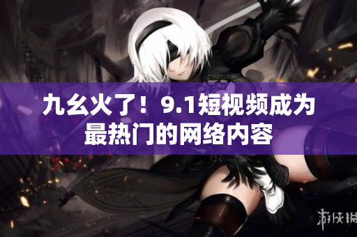 九幺火了！9.1短视频成为最热门的网络内容